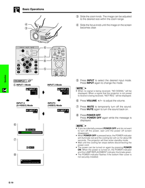 Page 20E-19
Operation
Basic Operations
4
3
3Slide the zoom knob. The image can be adjusted
to the desired size within the zoom range.
4Slide the focus knob until the image on the screen
becomes clear.
5Press INPUT to select the desired input mode.
Press INPUT again to change the mode.
EXAMPLE
•When no signal is being received, “NO SIGNAL” will be
displayed. When a signal that the projector is not preset
to receive is being received, “NOT REG.” will be displayed.
6Press VOLUME / to adjust the volume.
7Press...