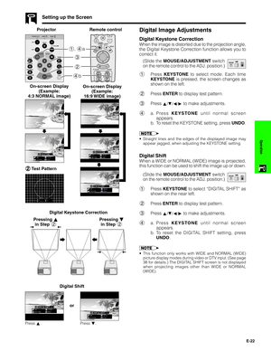 Page 23E-22
Operation
Setting up the Screen
ProjectorDigital Image Adjustments
Digital Keystone Correction
Remote control
When the image is distorted due to the projection angle,
the Digital Keystone Correction function allows you to
correct it.
2 3 1, 4a
4b
2 22 2
2Test Pattern
(Slide the MOUSE/ADJUSTMENT switch
on the remote control to the ADJ. position.)MOUSEADJ.
1Press KEYSTONE to select mode. Each time
KEYSTONE is pressed, the screen changes as
shown on the left.
2Press ENTER to display test pattern....