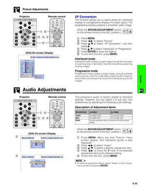 Page 31E-30
Operation
Audio Adjustments
Picture Adjustments
I/P Conversion
This function allows you to select either an interlaced
display or a progressive display of a video signal. The
progressive display projects a smoother video image.
(Slide the MOUSE/ADJUSTMENT switch
on the remote control to the ADJ. position.)
1Press MENU.
2Press ß/© to select “Picture”.
3Press ∂/ƒ to select “I/P Conversion”, and then
press ©.
4Press ∂/ƒ to select “Interlaced” or “Progressive”.
5Press ENTER to save the setting.
6To exit...