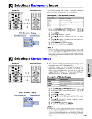 Page 41E-40
Useful Features
Selecting a Background Image
This function allows you to select the image displayed
when no signal is being sent to the projector.
Description of Background Images
(Slide the MOUSE/ADJUSTMENT switch
on the remote control to the ADJ. position.)
1Press MENU.
2Press ß/© to select “Options”.
3Press ∂/ƒ to select “Background”, and then press
©.
4Press ∂/ƒ to select the background image you want
to display on the screen.
5Press ENTER to save the setting.
6To exit from the GUI, press MENU....