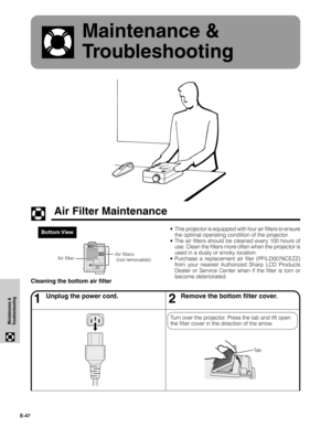Page 48E-47
Maintenance &
Troubleshooting
Maintenance &
Troubleshooting
Bottom View• This projector is equipped with four air filters to ensure
the optimal operating condition of the projector.
• The air filters should be cleaned every 100 hours of
use. Clean the filters more often when the projector is
used in a dusty or smoky location.
• Purchase a replacement air filer (PFILD0076CEZZ)
from your nearest Authorized Sharp LCD Products
Dealer or Service Center when if the filter is torn or
become deteriorated....