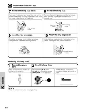 Page 52E-51
Maintenance &
Troubleshooting
Replacing the Projection Lamp
1Connect the power
cord.Reset the lamp timer.
While pressing ƒ, © and
ENTER on the projector, press
POWER ON on the projector. Plug the power cord into the AC
socket of the projector.
Resetting the lamp timer
•Reset the lamp timer only after replacing the lamp.
“LAMP 0000H” is displayed,
indicating that the lamp timer is
reset.
2

7Remove the lamp cage cover.
Turn over the projector and loosen the user service
screw that secures the lamp...