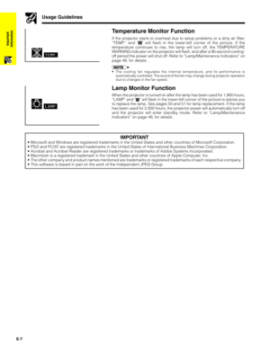 Page 8E-7
Important
Information
Temperature Monitor Function
If the projector starts to overheat due to setup problems or a dirty air filter,
“TEMP.” and “” will flash in the lower-left corner of the picture. If the
temperature continues to rise, the lamp will turn off, the TEMPERATURE
WARNING indicator on the projector will flash, and after a 90-second cooling-
off period the power will shut off. Refer to “Lamp/Maintenance Indicators” on
page 49, for details.
•The cooling fan regulates the internal...