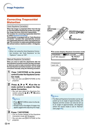 Page 34-32
Image Projection
"On-screen Display (Keystone Correction mode)
KEYSTONE
button
MOUSE/Adjustment 
buttons ('/"/\/|)
RETURN button
Compresses
lower side.
Compresses
upper side.
Note
•The Manual Keystone Correction can be ad-
justed up to an angle of approximately ±40
degrees and the screen can also be set up
to an angle of approximately ±40 degrees
(when the resize mode is set to “Normal”
(see page 47)).
Correcting Trapezoidal
Distortion
Auto Keystone Correction
When the image is projected...