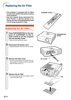 Page 58-56
Replacing the Air Filter
•This projector is equipped with air filters
to ensure the optimal operating condition
of the projector.
•Ask your nearest Sharp Authorized Pro-
jector Dealer or Service Center to ex-
change the filter (PFILDA022WJKZ) when
it is no longer possible to clean.
Replacing the Air Filter
1Press STANDBY/ON on the pro-
jector or 
STANDBY on the re-
mote control to put the projector
into the standby mode.
•Wait until the cooling fan stops.
2Disconnect the power cord.
•Unplug the power...