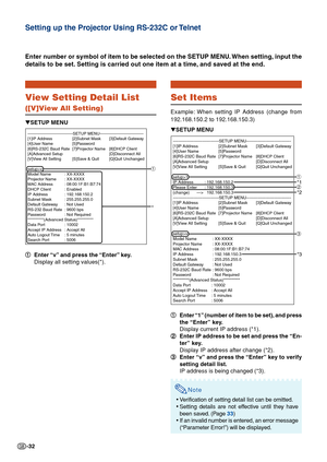 Page 32-32
View Setting Detail List
([V]View All Setting)
1 11 1
1Enter “v” and press the “Enter” key.
Display all setting values(*).
Enter number or symbol of item to be selected on the SETUP MENU. When setting, input the
details to be set. Setting is carried out one item at a time, and saved at the end.
▼SETUP MENU
---------------------------------SETUP MENU--------------------------------
[1]IP Address [2]Subnet Mask [3]Default Gateway
[4]User Name [5]Password
[6]RS-232C Baud Rate [7]Projector Name [8]DHCP...