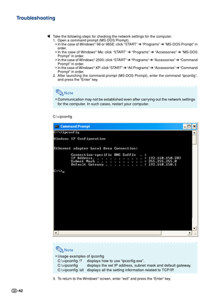 Page 42-42
Troubleshooting
\Take the following steps for checking the network settings for the computer.
1. Open a command prompt (MS-DOS Prompt).
•In the case of Windows
® 98 or 98SE: click “START” ➔ “Programs” ➔ “MS-DOS Prompt” in
order.
•In the case of Windows
® Me: click “START” ➔ “Programs” ➔ “Accessories” ➔ “MS-DOS
Prompt” in order.
•In the case of Windows
® 2000: click “START” ➔ “Programs” ➔ “Accessories” ➔ “Command
Prompt” in order.
•In the case of Windows
® XP: click “START” ➔ “All Programs” ➔...