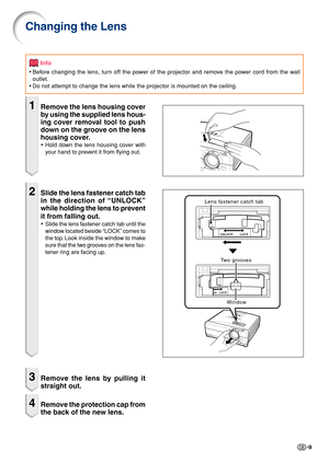 Page 9-9
Changing the Lens
Info
•Before changing the lens, turn off the power of the projector and remove the power cord from the wall
outlet.
•Do not attempt to change the lens while the projector is mounted on the ceiling.
1Remove the lens housing cover
by using the supplied lens hous-
ing cover removal tool to push
down on the groove on the lens
housing cover.
•Hold down the lens housing cover with
your hand to prevent it from flying out.
2Slide the lens fastener catch tab
in the direction of “UNLOCK”
while...