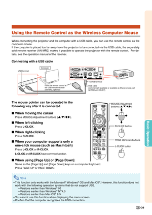 Page 41-39
Basic Operation
Using the Remote Control as the Wireless Computer Mouse
When connecting the projector and the computer with a USB cable, you can\
 use the remote control as the
computer mouse.
If the computer is placed too far away from the projector to be connecte\
d via the USB cable, the separately
sold remote receiver (AN-MR2) makes it possible to operate the project\
or with the remote control.  For de-
tails, see the operation manual of the receiver.
Connecting with a USB cable
The mouse...