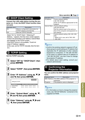 Page 57-55
Useful Features
22 22
2
DHCP Client Setting
Connect the LAN cable before turning the pro-
jector on. If not, the DHCP Client function does
not work.
Select “On” for “DHCP Client”. “Obtaining IP
Address...” appears, then the menu screen appears.
Confirm the parameters of IP Address, Subnet Mask
and Gateway on the TCP/IP screen.
If the DHCP server is not available, “Could not
obtain IP Address.” appears.
In this case, set the TCP/IP manually. (See the item
3 .)
33 33
3
TCP/IP Setting
Set the TCP/IP...