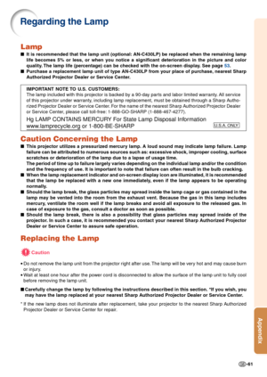 Page 63-61
Appendix
Lamp
■It is recommended that the lamp unit (optional: AN-C430LP) be replaced when the remaining lamp
life becomes 5% or less, or when you notice a significant deterioration \
in the picture and color
quality. The lamp life (percentage) can be checked with the on-screen display. See page  53.
■ Purchase a replacement lamp unit of type AN-C430LP from your place of purchase, nearest Sharp
Authorized Projector Dealer or Service Center.
IMPORTANT NOTE TO U.S. CUSTOMERS:
The lamp included with...