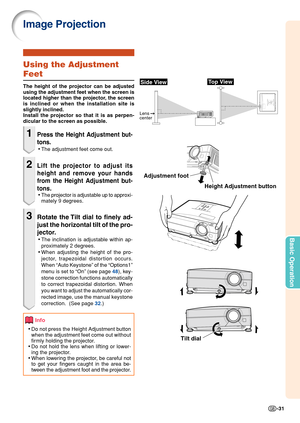 Page 33-31
Basic Operation
Image Projection
Height Adjustment button
Side View
Lens 
center
Top View
Using the Adjustment
Feet
The height of the projector can be adjusted
using the adjustment feet when the screen is
located higher than the projector, the screen
is inclined or when the installation site is
slightly inclined.
Install the projector so that it is as perpen-
dicular to the screen as possible.
1Press the H eight Adjustment but-
tons.
• The adjustment feet come out.
2Lift the projector to adjust its...