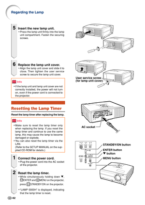 Page 64-62
5Insert the new lamp unit.
•Press the lamp unit firmly into the lamp
unit compartment. Fasten the securing
screws.
6Replace the lamp unit cover.
•Align the lamp unit cover and slide it to
close. Then tighten the user service
screw to secure the lamp unit cover.
Info
• If the lamp unit and lamp unit cover are not
correctly installed, the power will not turn
on, even if the power cord is connected to
the projector.
Resetting the Lamp Timer
Reset the lamp timer after replacing the lamp.
Info
•Make sure...