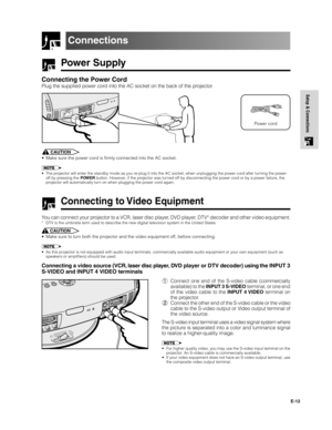 Page 13E-12
Setup & Connections
Power Supply
Connecting the Power Cord
Plug the supplied power cord into the AC socket on the back of the projector.
Connections
Power cord
CAUTION
• Make sure the power cord is firmly connected into the AC socket.
• The projector will enter the standby mode as you re-plug it into the AC socket, when unplugging the power cord after turning the power
off by pressing the POWER button. However, if the projector was tur ned off by disconnecting the power cord or by a power failure,...