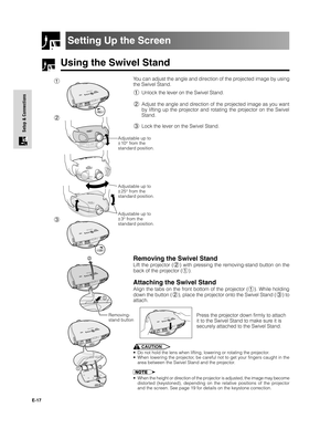 Page 18E-17
Setup & Connections
Using the Swivel Stand
Setting Up the Screen
You can adjust the angle and direction of the projected image by using
the Swivel Stand.
1Unlock the lever on the Swivel Stand.
2Adjust the angle and direction of the projected image as you want
by lifting up the projector and rotating the projector on the Swivel
Stand.
3Lock the lever on the Swivel Stand.
CAUTION
•Do not hold the lens when lifting, lowering or rotating the projector.
•When lowering the projector, be careful not to get...