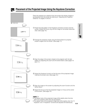 Page 21E-20
Setup & Connections
Place the projector at a distance from the screen that allows images to
be projected onto the screen by referring to “Adjusting the Projection
Distance” on pages 21 and 22.
Placement of the Projected Image Using the Keystone Correction
: Screen area
1Project the test pattern of the Keystone correction function onto the
screen. Rotate the Focus ring until the image on the screen becomes
clear. (See page 16.)
2Change the projection angle using the Swivel Stand to properly
project...