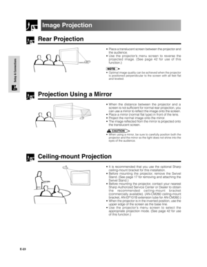 Page 24E-23
Setup & Connections
Rear Projection
•Place a translucent screen between the projector and
the audience.
•Use the projector’s menu screen to reverse the
projected image. (See page 42 for use of this
function.)
•Optimal image quality can be achieved when the projector
is positioned perpendicular to the screen with all feet flat
and leveled.
Projection Using a Mirror
•When the distance between the projector and a
screen is not sufficient for normal rear projection, you
can use a mirror to reflect the...