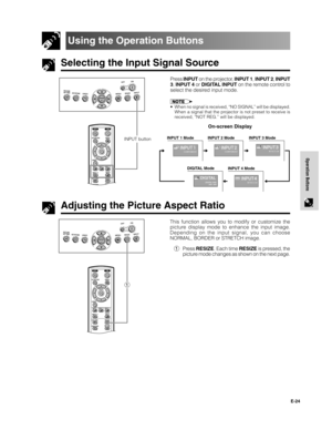 Page 25E-24
Operation Buttons
Selecting the Input Signal Source
Using the Operation Buttons
Press INPUT on the projector, INPUT 1, INPUT 2, INPUT
3, INPUT 4 or DIGITAL INPUT on the remote control to
select the desired input mode.
• When no signal is received, “NO SIGNAL” will be displayed.
When a signal that the projector is not preset to receive is
received, “NOT REG.” will be displayed.
On-screen Display
Adjusting the Picture Aspect Ratio
This function allows you to modify or customize the
picture display...