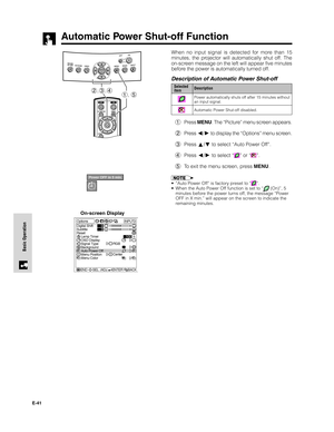 Page 42E-41
Basic Operation
Automatic Power Shut-off Function
2,3,41, 5
On-screen DisplayWhen no input signal is detected for more than 15
minutes, the projector will automatically shut off. The
on-screen message on the left will appear five minutes
before the power is automatically turned off.
Description of Automatic Power Shut-off
1Press MENU. The “Picture” menu screen appears.
2Press 
/ to display the “Options” menu screen.
3Press 
/ to select “Auto Power Off”.
4Press 
/ to select “” or “”.
5To exit the...