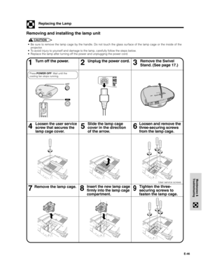 Page 47E-46
Maintenance &
Troubleshooting
Replacing the Lamp
• Be sure to remove the lamp cage by the handle. Do not touch the glass surface of the lamp cage or the inside of the
projector.
• To avoid injury to yourself and damage to the lamp, carefully follow the steps below.
• Replace the lamp after turning off the power and unplugging the power cord.
Removing and installing the lamp unit
CAUTION
Turn off the power. Unplug the power cord.
46
Loosen the user service
screw that secures the
lamp cage cover.
5...