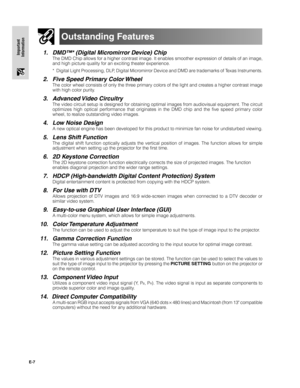 Page 8E-7
Important
Information
Outstanding Features
1. DMD™* (Digital Micromirror Device) Chip
The DMD Chip allows for a higher contrast image. It enables smoother expression of details of an image,
and high picture quality for an exciting theater experience.
* Digital Light Processing, DLP, Digital Micromirror Device and DMD are trademarks of Texas Instruments.
2. Five Speed Primary Color Wheel
The color wheel consists of only the three primary colors of the light and creates a higher contrast image
with...