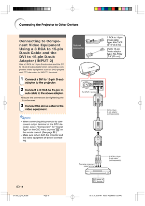 Page 19-18
3 RCA to 15-pin
D-sub cable
Type: AN-C3CP
(910 (3.0 m))
DVI to 15-pin
D-sub adaptor
Type: AN-A1DV
(7.9 (20 cm)) Optional
accessories
Connecting to Compo-
nent Video Equipment
Using a 3 RCA to 15-pin
D-sub Cable and the
DVI to 15-pin D-sub
Adaptor (INPUT 2)
Use a 3 RCA to 15-pin D-sub cable and the DVI
to 15-pin D-sub adaptor when connecting  com-
ponent video equipment such as DVD players
and DTV decoders to INPUT 2 terminal.
1Connect a DVI to 15-pin D-sub
adaptor to the projector.
2Connect a 3 RCA...