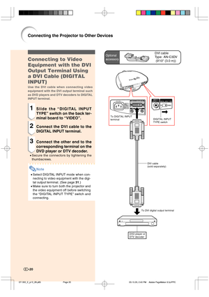 Page 21-20
Optional
accessoryDVI cable
Type:
 AN-C3DV
(910 (3.0 m))
To DIGITAL INPUT 
terminalDIGITAL INPUT 
TYPE switch
DVD player or
DTV decoder
To DVI digital output terminalDVI cable
(sold separately)
-20
Connecting to Video
Equipment with the DVI
Output Terminal Using
a DVI Cable (DIGITAL
INPUT)
Use the DVI cable when connecting video
equipment with the DVI output terminal such
as DVD players and DTV decoders to DIGITAL
INPUT terminal.
1Slide the “DIGITAL INPUT
TYPE” switch on the back ter-
minal board to...