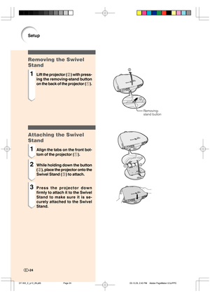 Page 25Setup
Removing the Swivel
Stand
1Lift the projector (2) with press-
ing the removing-stand button
on the back of the projector (1).
1
2
Removing-
stand button
-24
Attaching the Swivel
Stand
1Align the tabs on the front bot-
tom of the projector (1).
2While holding down the button
(2), place the projector onto the
Swivel Stand (3) to attach.
3Press the projector down
firmly to attach it to the Swivel
Stand to make sure it is se-
curely attached to the Swivel
Stand.
13
2
%5@&@Q@Q03.10.29, 2:40...