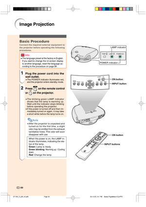 Page 31-30
Image Projection
-30
TEMP. LAMP POWER
LAMP indicator
POWER indicator
ON button
INPUT button
ON button
INPUT buttons
Basic Procedure
Connect the required external equipment to
the projector before operating the following
procedures.
Info
•The language preset at the factory is English.
If you want to change the on-screen display
to another language, reset the language ac-
cording to the procedure on page 31.
1Plug the power cord into the
wall outlet.
•The POWER indicator illuminates red,
and the...