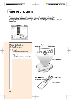 Page 39Using the Menu Screen
The menu screens allow you to adjust the image and various projector settings.
The menu can be operated to achieve two functions, adjustment and setting.
(For adjusting the menu items, see pages 38 and 39. For setting the menu items, see pages
40 and 41.)
Menu screen (example)
Menu Selections
(Adjustments)
1Press .
•The menu screen is displayed.
Note
•The “Picture” menu screen for the
selected input mode is displayed.
-38
ENTER button UNDO buttonMENU button ", ', \, |...
