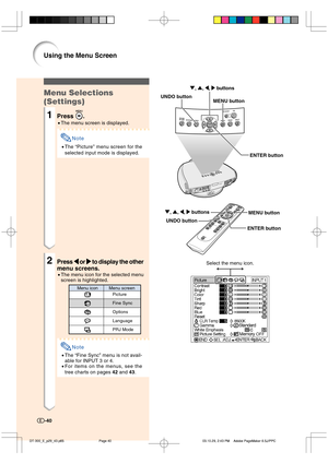 Page 41Menu Selections
(Settings)
1Press .
•The menu screen is displayed.
Note
•The “Picture” menu screen for the
selected input mode is displayed.
2Press 
\ \\ \
\ or 
| || |
| to display the other
menu screens.
•The menu icon for the selected menu
screen is highlighted.
Note
•The “Fine Sync” menu is not avail-
able for INPUT 3 or 4.
•For items on the menus, see the
tree charts on pages 42 and 43.
-40
Using the Menu Screen
ENTER button UNDO button
MENU button ", ', \, | buttons
ENTER button UNDO...