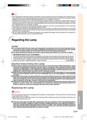 Page 60Appendix
-59
Regarding the Lamp
Info
•If the temperature warning indicator illuminates, and the projector enters the standby mode, follow the pos-
sible solutions on the previous page and then wait until the projector has cooled down completely before
plugging in the power cord and turning the power back on. (At least 5 minutes.)
•If the power is turned off for a brief moment due to power outage or some other cause while using the
projector, and the power supply recovers immediately after that, the lamp...