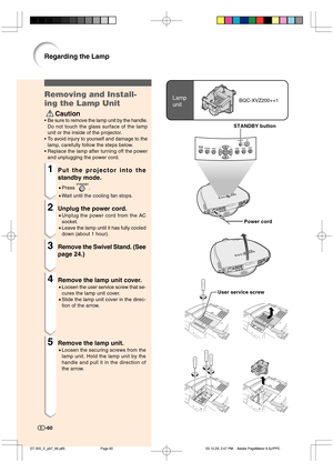 Page 61-60
Lamp
unitBQC-XVZ200++1Removing and Install-
ing the Lamp Unit
 Caution
•Be sure to remove the lamp unit by the handle.
Do not touch the glass surface of the lamp
unit or the inside of the projector.
•To avoid injury to yourself and damage to the
lamp, carefully follow the steps below.
•Replace the lamp after turning off the power
and unplugging the power cord.
1Put the projector into the
standby mode.
•Press .
•Wait until the cooling fan stops.
2Unplug the power cord.
•Unplug the power cord from the...