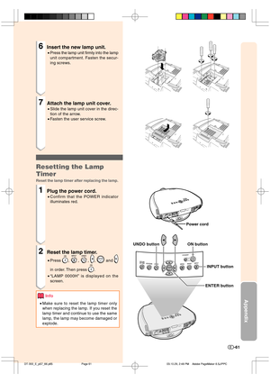 Page 62Appendix
-61
6Insert the new lamp unit.
•Press the lamp unit firmly into the lamp
unit compartment. Fasten the secur-
ing screws.
7Attach the lamp unit cover.
•Slide the lamp unit cover in the direc-
tion of the arrow.
•Fasten the user service screw.
Resetting the Lamp
Timer
Reset the lamp timer after replacing the lamp.
1Plug the power cord.
•Confirm that the POWER indicator
illuminates red.
2Reset the lamp timer.
•Press , , , ,  and 
in order. Then press .
•“LAMP 0000H” is displayed on the
screen....