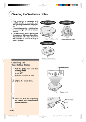 Page 63Cleaning the Ventilative Holes
•This projector is equipped with
ventilative holes to ensure the opti-
mal operating condition of the projec-
tor.
•Periodically clean the ventilative hole
by vacuuming it off with a vacuum
cleaner.
•The ventilative holes should be
cleaned every 100 hours of use. Clean
the ventilative holes more often when
the projector is used in a dirty or
smoky location.
Cleaning the
Ventilative Holes
1Put the projector into the
standby mode.
•Press .
•Wait until the cooling fan stops....