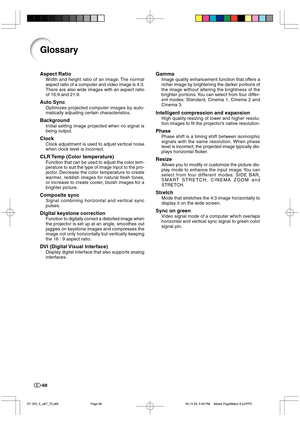 Page 69-68
Glossary
Aspect Ratio
Width and height ratio of an image. The normal
aspect ratio of a computer and video image is 4:3.
There are also wide images with an aspect ratio
of 16:9 and 21:9.
Auto Sync
Optimizes projected computer images by auto-
matically adjusting certain characteristics.
Background
Initial setting image projected when no signal is
being output.
Clock
Clock adjustment is used to adjust vertical noise
when clock level is incorrect.
CLR Temp (Color temperature)
Function that can be used to...