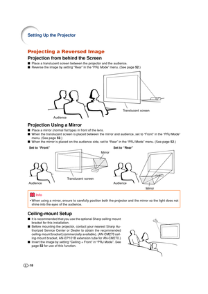 Page 18-18
Setting Up the Projector
Projecting a Reversed Image
Projection from behind the Screen
■Place a translucent screen between the projector and the audience.
■Reverse the image by setting “Rear” in the “PRJ Mode” menu. (See page 52.)
Projection Using a Mirror
■Place a mirror (normal flat type) in front of the lens.
■When the translucent screen is placed between the mirror and audience, set to “Front” in the “PRJ Mode”
menu. (See page 52.)
■When the mirror is placed on the audience side, set to “Rear” in...