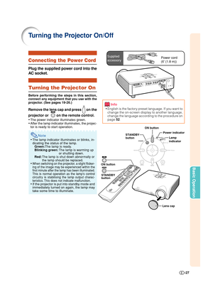 Page 27-27
Basic Operation
Connecting the Power Cord
Plug the supplied power cord into the
AC socket.
Turning the Projector On
Before performing the steps in this section,
connect any equipment that you use with the
projector. (See pages 19-26.)
Remove the lens cap and press  on the
projector or  
 on the remote control.
•The power indicator illuminates green.
•After the lamp indicator illuminates, the projec-
tor is ready to start operation.
Note
•The lamp indicator illuminates or blinks, in-
dicating the...