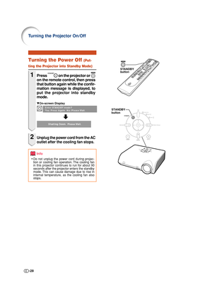 Page 28-28
STANDBY
button
STANDBY
button
Info
•Do not unplug the power cord during projec-
tion or cooling fan operation. The cooling fan
in this projector continues to run for about 90
seconds after the projector enters the standby
mode. This can cause damage due to rise in
internal temperature, as the cooling fan also
stops.
Turning the Power Off (Put-
ting the Projector into Standby Mode)
1Press  on the projector or 
on the remote control, then press
that button again while the confir-
mation message is...