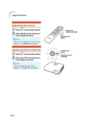 Page 30-30
Image Projection
ZOOM/FOCUS 
button
Adjustment buttons
('/"/\/|)
Adjustment
buttons ('/"/\/|)
ZOOM/FOCUS
button
Adjusting the Focus
1Press  on the remote control.
2Press \ or | on the remote con-
trol to adjust the focus.
Note
•You can also adjust the focus by using
 and \ \\ \
\ or | || |
| on the projector.
Adjusting the Projected Image Size
1Press  on the remote control.
2Press ' or " on the remote con-
trol to adjust the zoom.
Note
•You can also adjust the zoom by using...