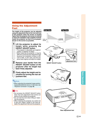 Page 31-31
Basic Operation
Using the Adjustment
Feet
The height of the projector can be adjusted
using the adjustment feet at the front and rear
of the projector when the screen is located
higher than the projector, the screen is inclined
or when the installation site is slightly inclined.
Install the projector so that it is as perpen-
dicular to the screen as possible.
1Lift the projector to adjust its
height while pressing the
HEIGHT ADJUST button.
•The projector is adjustable up to approxi-
mately 12 degrees...