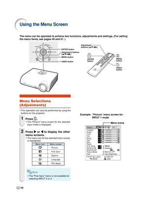 Page 38-38
Using the Menu Screen
Menu icons
Adjustment
buttons ('/"/\/|)
ENTER
buttonMENU
button
UNDO
buttonENTER button
MENU button
UNDO button Adjustment buttons
('/"/\/|)
Example: “Picture” menu screen for
INPUT 1 mode The menu can be operated to achieve two functions, adjustments and settings. (For setting
the menu items, see pages 40 and 41. )
Menu Selections
(Adjustments)
•This operation can also be performed by using the
buttons on the projector.
1Press .
•The “Picture” menu screen for...