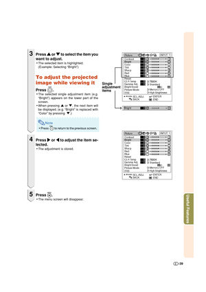 Page 39Useful Features
-39
3Press 
' '' '
' or 
" "" "
" to select the item you
want to adjust.
•The selected item is highlighted.
(Example: Selecting “Bright”)
To adjust the projected
image while viewing it
Press .
•The selected single adjustment item (e.g.
“Bright”) appears on the lower part of the
screen.
•When pressing ' or ", the next item will
be displayed. (e.g. “Bright” is replaced with
“Color” by pressing  ".)
Note
•Press  to return to the previous...