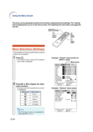 Page 40-40
Adjustment
buttons ('/"/\/|)
ENTER
buttonMENU
button
UNDO
button
Menu icons
Example: “Options” menu screen The menu can be operated to achieve two functions, adjustments and settings. The “setting”
item is displayed by 
 or  on the menu screen. (For adjusting the menu items, see pages 38
Example: “Picture” menu screen for
INPUT 1 mode
Menu Selections (Settings)
•This operation can also be performed by using the
buttons on the projector.
1Press .
•The “Picture” menu screen for the selected...