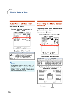 Page 50-50
Auto Power Off Function
Menu operation  Page 40
Example: “Options” menu screen for
INPUT 1 mode
Description of Auto Power Off
Note
•When the Auto Power Off function is set to “”
(ON), 5 minutes before the projector enters the
standby mode, the message “Enter STANDBY
mode in X min.” will appear on the screen to
indicate the remaining minutes.
Description
The projector automatically enters the
standby mode when no input signal is
detected for 15 minutes or longer.
The Auto Power Off function will be...