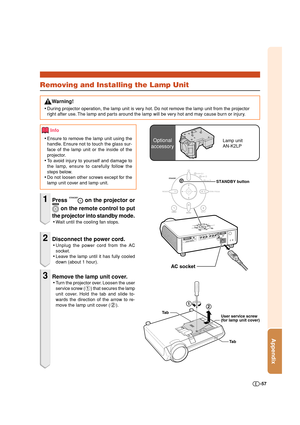 Page 57Appendix
-57
Info
•Ensure to remove the lamp unit using the
handle. Ensure not to touch the glass sur-
face of the lamp unit or the inside of the
projector.
•To avoid injury to yourself and damage to
the lamp, ensure to carefully follow the
steps below.
•Do not loosen other screws except for the
lamp unit cover and lamp unit.
1Press  on the projector or
 on the remote control to put
the projector into standby mode.
•Wait until the cooling fan stops.
2Disconnect the power cord.
•Unplug the power cord from...