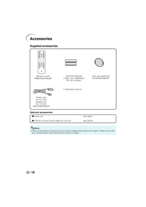 Page 11
10
Accessories
Remote control
RRMCGA444WJSB Two R-03 batteries
 (“AAA” size, UM/SUM-4, HP-16 or similar)
• Operation manual
Optional accessories
 Lamp unit
 3 RCA to 15-pin D-sub cable (10 ' (3.0 m))AN-100LP
AN-C3CP2
Supplied accessories
• Some of the optional accessories may not be available depending on the r\
egion. Please check with
your nearest Sharp Authorized Service Center or Dealer.
Note
Lens cap (attached)CCAPHA024WJSA
Power cord
for U.S. and
Canada, etc. (6 ' (1.8 m))
QACCDA007WJPZ...