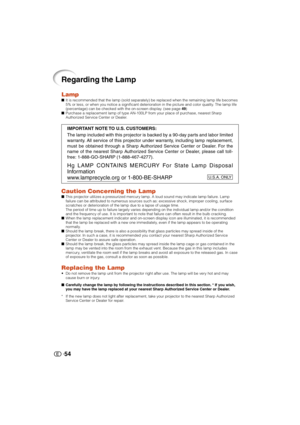 Page 5554
Regarding the Lamp
LampIt is recommended that the lamp (sold separately) be replaced when the remaining lamp life becomes
5% or less, or when you notice a significant deterioration in the picture and color quality. The lamp life
(percentage) can be checked with the on-screen display. (see page 49)
Purchase a replacement lamp of type AN-100LP from your place of purchase, nearest Sharp
Authorized Service Center or Dealer.
Caution Concerning the LampThis projector utilizes a pressurized mercury lamp....