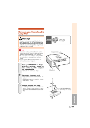 Page 56Appendix
55
Removing and Installing the
Lamp Unit
• Make sure that you remove the lamp unit by
the handle. Do not touch the glass surface of
the lamp unit or the inside of the projector.
• To avoid injury to yourself and damage to the
lamp, be sure to carefully follow the steps
below.
• Do not loosen other screws except for the
lamp unit cover and lamp unit.
Press SSTANDBY/ON on the pro-
jector or aSTANDBY on the re-
mote control to put the projector
into standby mode.
• Wait until the cooling fan...