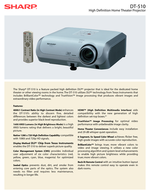 Page 1DT-510
High Definition Home Theater Projector
The Sharp® DT-510 is a feature packed high definition DLP® projector that is ideal for the dedicated home
theater or other viewing rooms in the home. The DT-510 utilizes DLP® technology from Texas Instruments that
includes BrilliantColor™ technology and TrueVision™ Image processing that produces vibrant images and
extraordinary video performance.
Features:
4000:1 Contrast Ratio (in High Contrast Mode) 
enhances
the DT-510’s ability to discern fine, detailed...